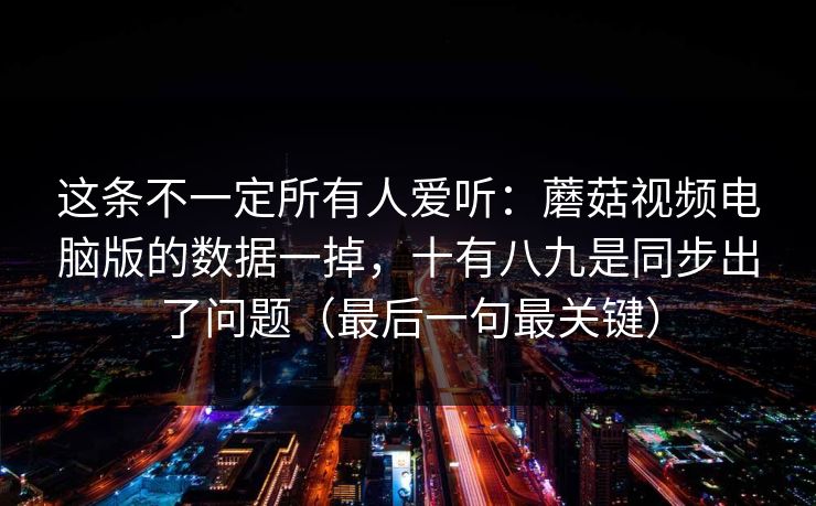 这条不一定所有人爱听：蘑菇视频电脑版的数据一掉，十有八九是同步出了问题（最后一句最关键）