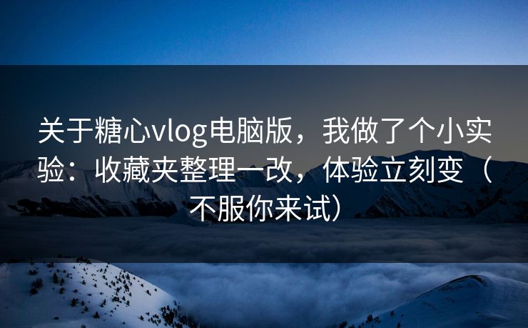 关于糖心vlog电脑版，我做了个小实验：收藏夹整理一改，体验立刻变（不服你来试）