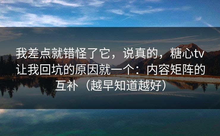 我差点就错怪了它，说真的，糖心tv让我回坑的原因就一个：内容矩阵的互补（越早知道越好）
