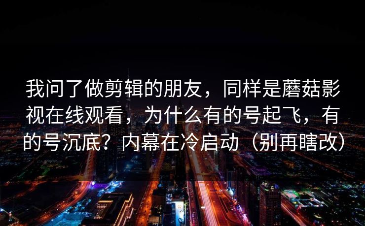 我问了做剪辑的朋友，同样是蘑菇影视在线观看，为什么有的号起飞，有的号沉底？内幕在冷启动（别再瞎改）