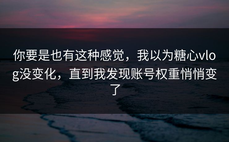你要是也有这种感觉，我以为糖心vlog没变化，直到我发现账号权重悄悄变了