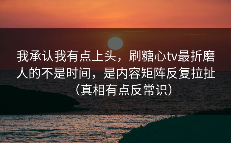 我承认我有点上头，刷糖心tv最折磨人的不是时间，是内容矩阵反复拉扯（真相有点反常识）