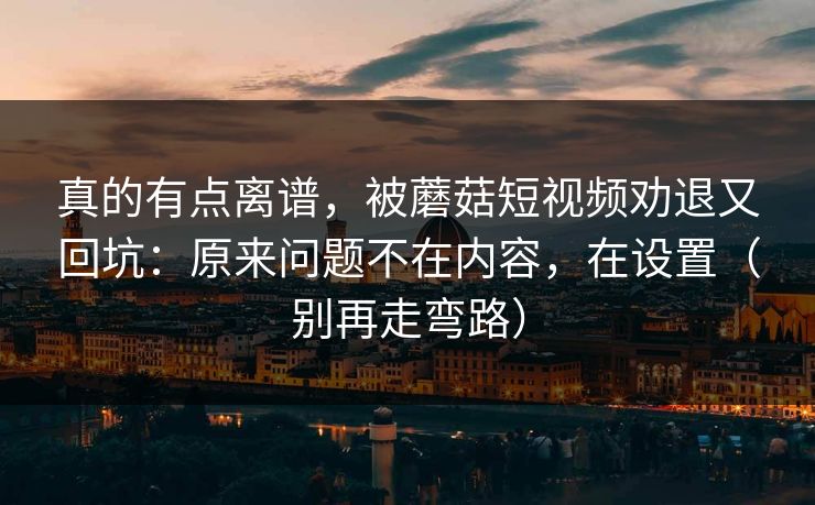 真的有点离谱，被蘑菇短视频劝退又回坑：原来问题不在内容，在设置（别再走弯路）