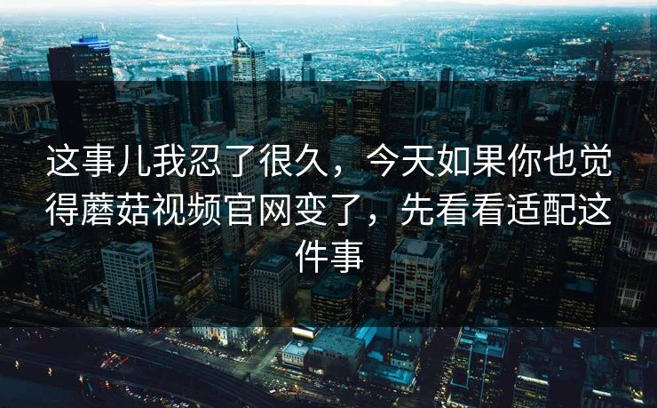 这事儿我忍了很久，今天如果你也觉得蘑菇视频官网变了，先看看适配这件事